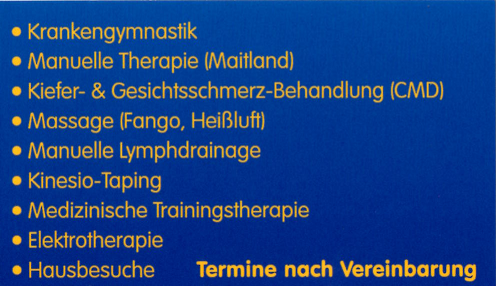 Krankengymnastik || Manuelle Therapie (Maitland) || Kiefer- & Gesichtsschmerz-Behandlung (CMD) || Massage (Fango, Heiluft) || Manuelle Lymphdrainage || Kinesio-Taping || Medizinische Trainingstherapie || Elektrotherapie || Hausbesuche ||| TERMINE NACH ABSPRACHE